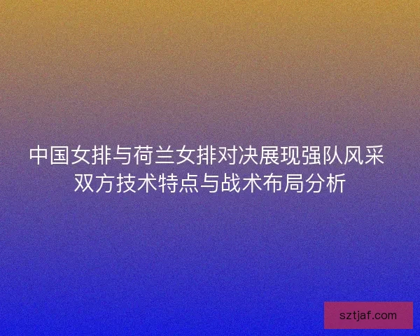 中国女排与荷兰女排对决展现强队风采 双方技术特点与战术布局分析