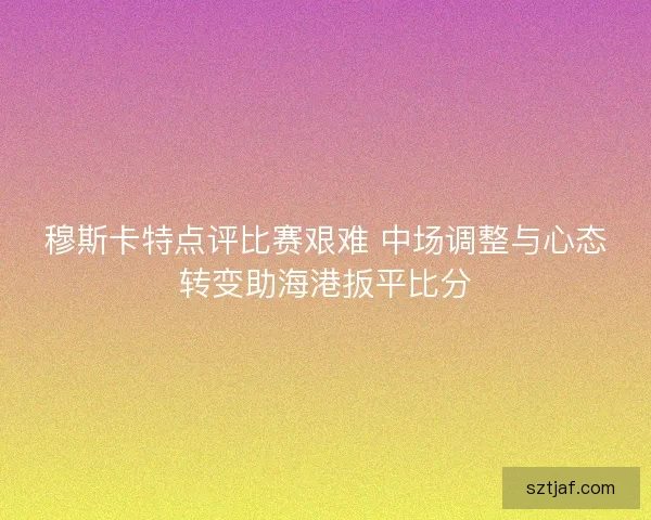 穆斯卡特点评比赛艰难 中场调整与心态转变助海港扳平比分