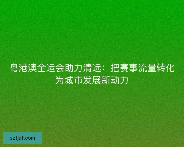 粤港澳全运会助力清远：把赛事流量转化为城市发展新动力
