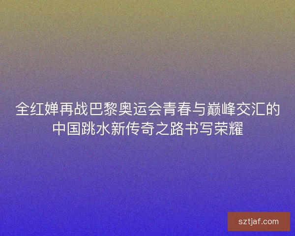 全红婵再战巴黎奥运会青春与巅峰交汇的中国跳水新传奇之路书写荣耀