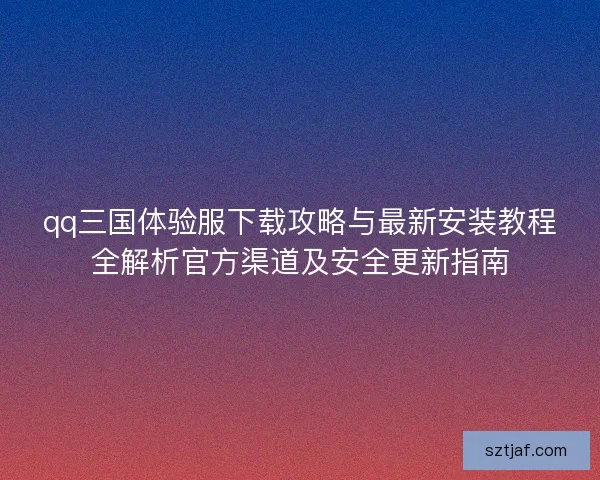 qq三国体验服下载攻略与最新安装教程全解析官方渠道及安全更新指南