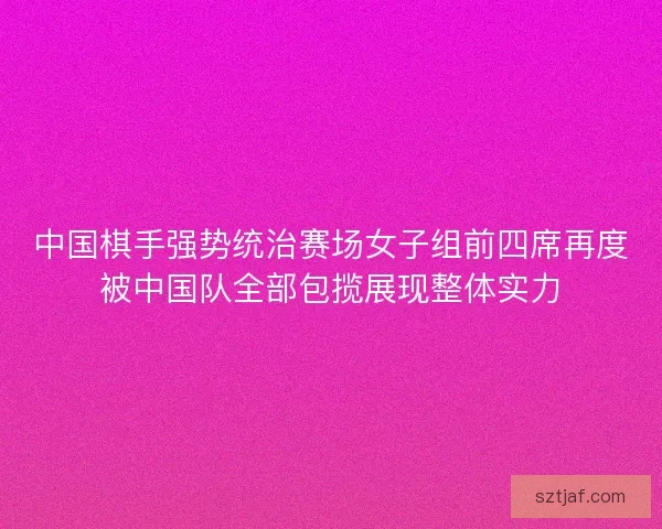 中国棋手强势统治赛场女子组前四席再度被中国队全部包揽展现整体实力