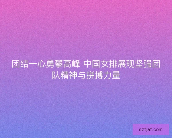 团结一心勇攀高峰 中国女排展现坚强团队精神与拼搏力量