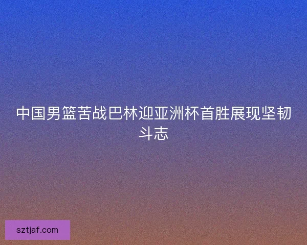 中国男篮苦战巴林迎亚洲杯首胜展现坚韧斗志