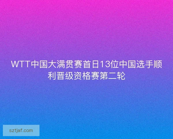 WTT中国大满贯赛首日13位中国选手顺利晋级资格赛第二轮